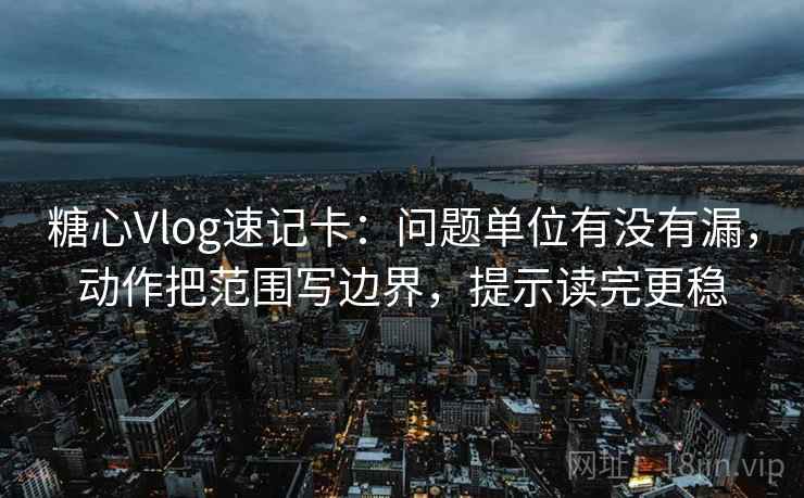<strong>糖心</strong>Vlog速记卡：问题单位有没有漏，动作把范围写边界，提示读完更稳