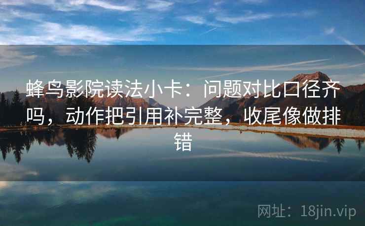 蜂鸟影院读法小卡：问题对比口径齐吗，动作把引用补完整，收尾像做排错