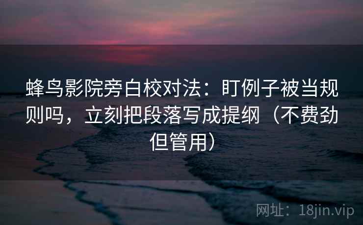 蜂鸟影院旁白校对法：盯例子被当规则吗，立刻把段落写成提纲（不费劲但管用）