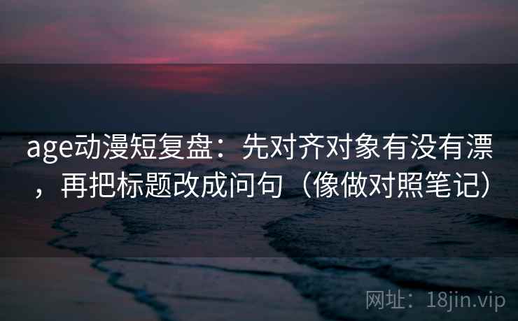 age动漫短复盘：先对齐对象有没有漂，再把标题改成问句（像做对照笔记）