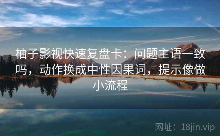 柚子影视快速复盘卡：问题主语一致吗，动作换成中性因果词，提示像做小流程