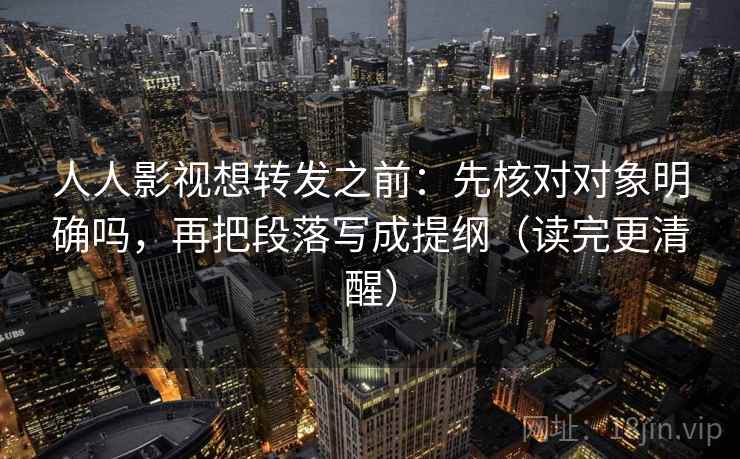人人影视想转发之前：先核对对象明确吗，再把段落写成提纲（读完更清醒）
