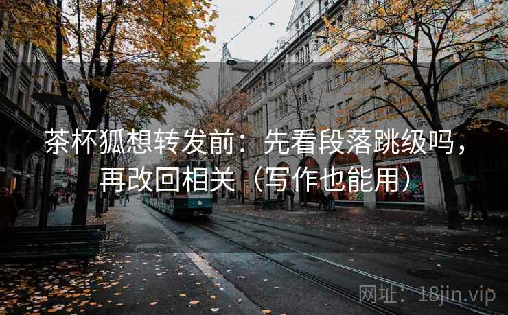 茶杯狐想转发前：先看段落跳级吗，再改回相关（写作也能用）