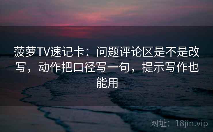菠萝TV速记卡：问题评论区是不是改写，动作把口径写一句，提示写作也能用