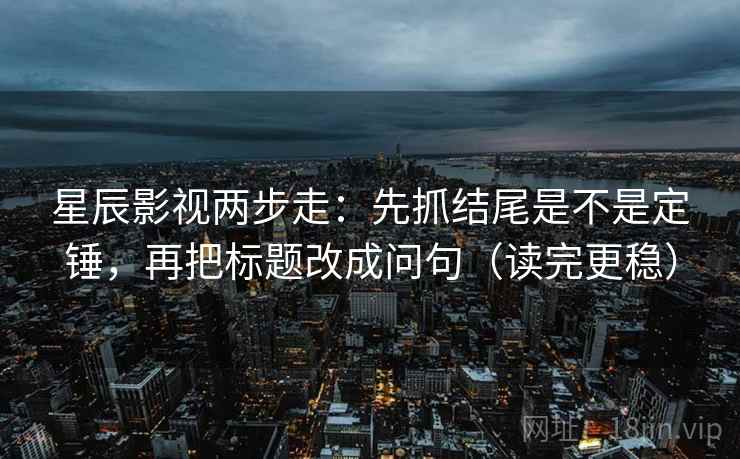 星辰影视两步走：先抓结尾是不是定锤，再把标题改成问句（读完更稳）