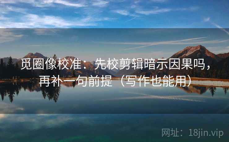 觅圈像校准：先校剪辑暗示因果吗，再补一句前提（写作也能用）