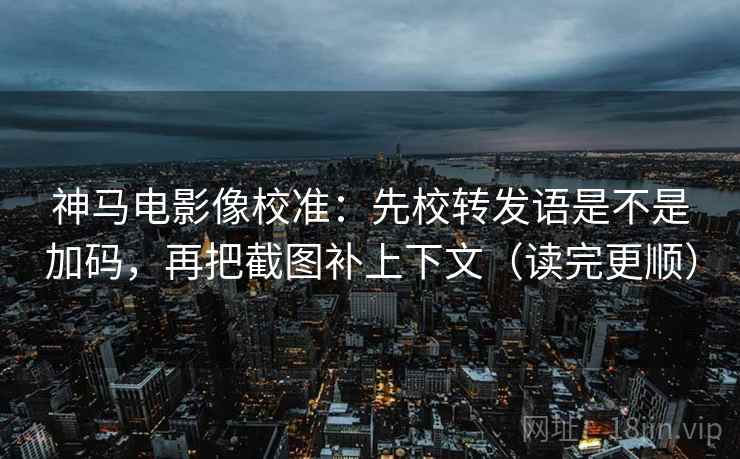 神马电影像校准：先校转发语是不是加码，再把截图补上下文（读完更顺）