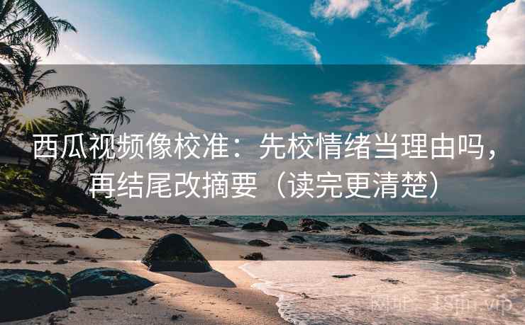 西瓜视频像校准：先校情绪当理由吗，再结尾改摘要（读完更清楚）