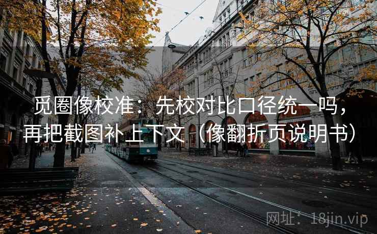觅圈像校准：先校对比口径统一吗，再把截图补上下文（像翻折页说明书）