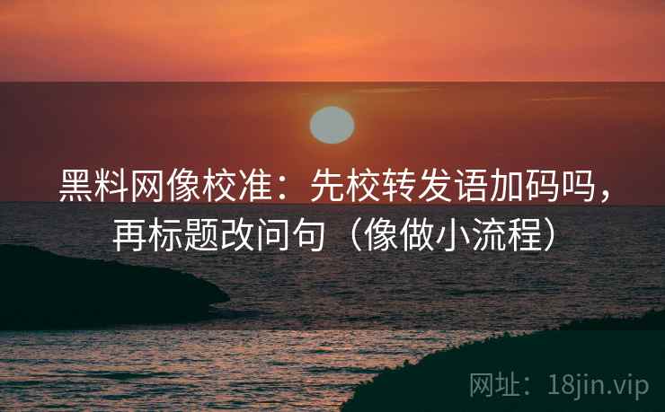 黑料网像校准：先校转发语加码吗，再标题改问句（像做小流程）
