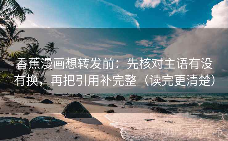 香蕉漫画想转发前：先核对主语有没有换，再把引用补完整（读完更清楚）