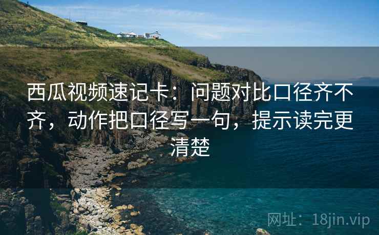 西瓜视频速记卡：问题对比口径齐不齐，动作把口径写一句，提示读完更清楚