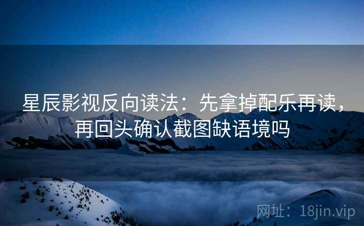 星辰影视反向读法：先拿掉配乐再读，再回头确认截图缺语境吗