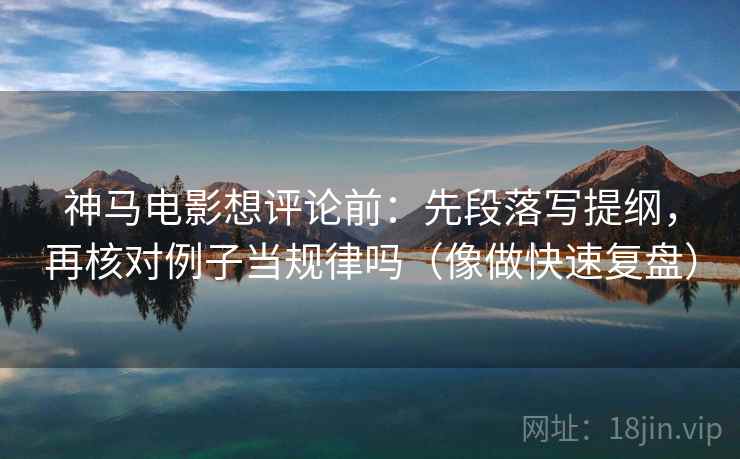 神马电影想评论前：先段落写提纲，再核对例子当规律吗（像做快速复盘）