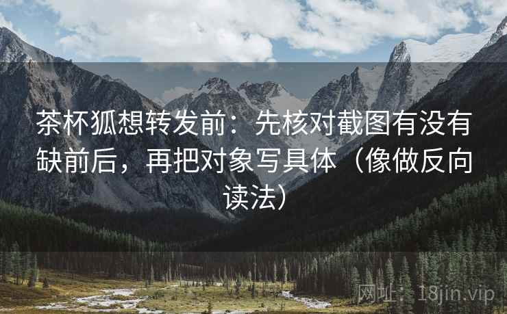茶杯狐想转发前：先核对截图有没有缺前后，再把对象写具体（像做反向读法）