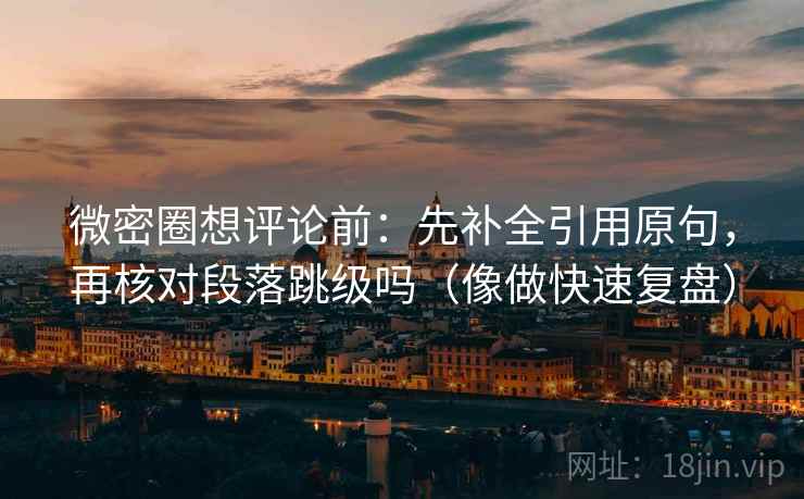 微密圈想评论前：先补全引用原句，再核对段落跳级吗（像做快速复盘）