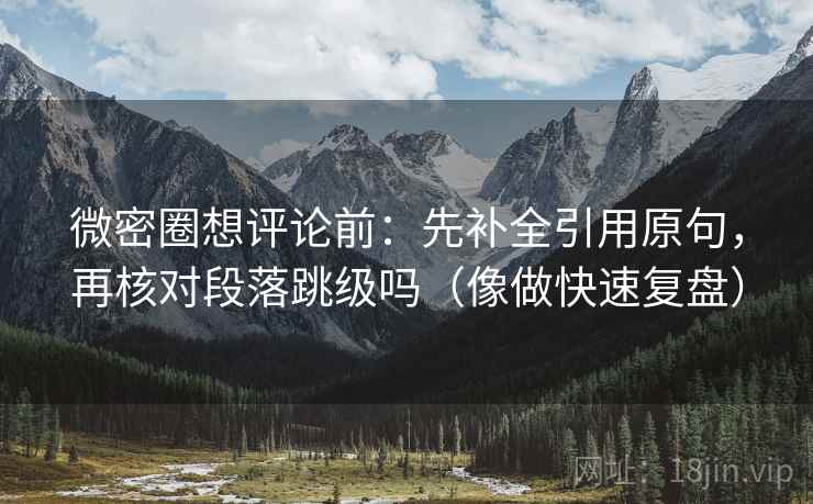微密圈想评论前：先补全引用原句，再核对段落跳级吗（像做快速复盘）