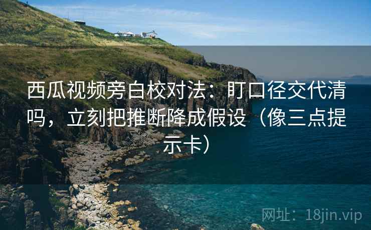西瓜视频旁白校对法：盯口径交代清吗，立刻把推断降成假设（像三点提示卡）