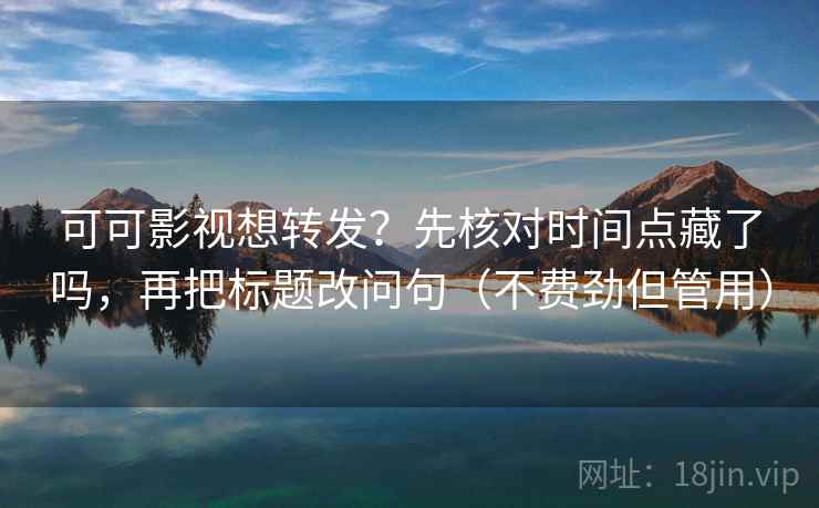 可可影视想转发？先核对时间点藏了吗，再把标题改问句（不费劲但管用）