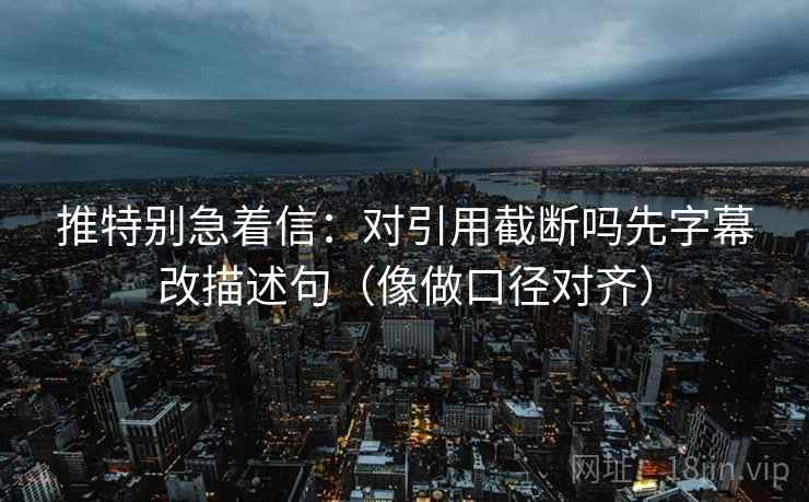 推特别急着信：对引用截断吗先字幕改描述句（像做口径对齐）