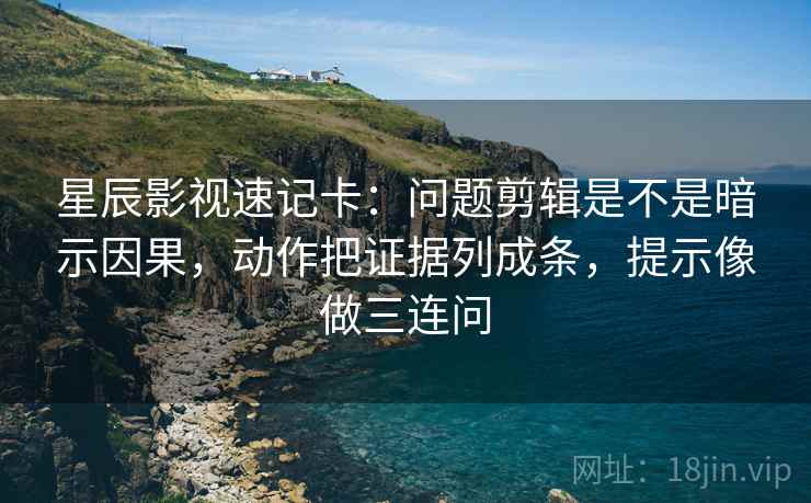 星辰影视速记卡：问题剪辑是不是暗示因果，动作把证据列成条，提示像做三连问