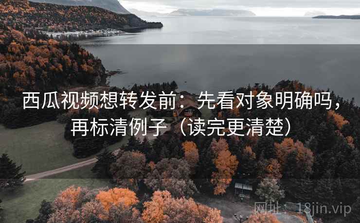 西瓜视频想转发前：先看对象明确吗，再标清例子（读完更清楚）