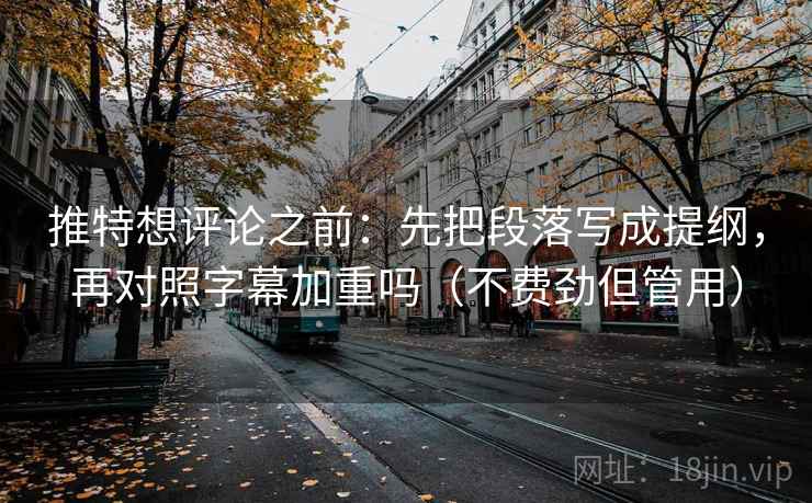 推特想评论之前：先把段落写成提纲，再对照字幕加重吗（不费劲但管用）