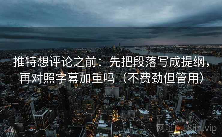 推特想评论之前：先把段落写成提纲，再对照字幕加重吗（不费劲但管用）